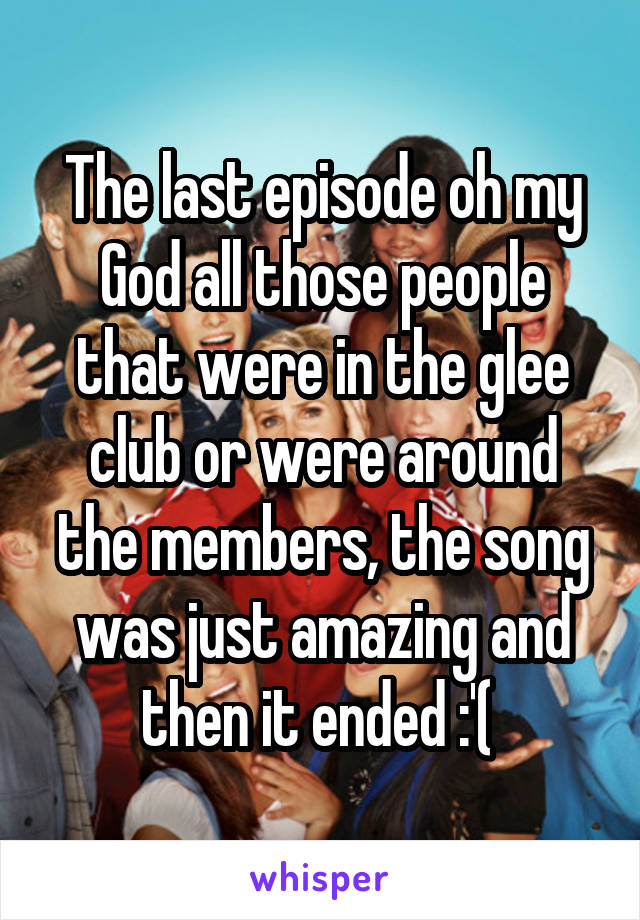 The last episode oh my God all those people that were in the glee club or were around the members, the song was just amazing and then it ended :'( 