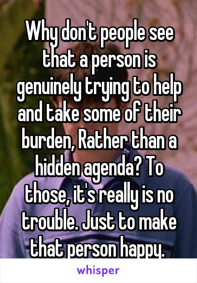 Why don't people see that a person is genuinely trying to help and take some of their burden, Rather than a hidden agenda? To those, it's really is no trouble. Just to make that person happy. 