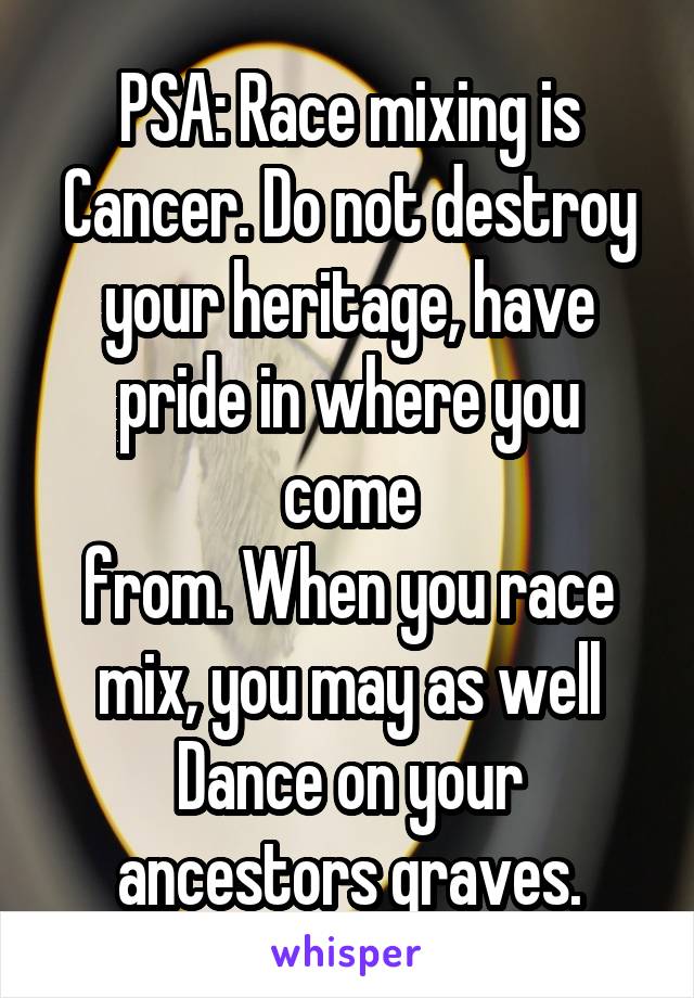 PSA: Race mixing is Cancer. Do not destroy your heritage, have pride in where you come
from. When you race mix, you may as well Dance on your ancestors graves.
