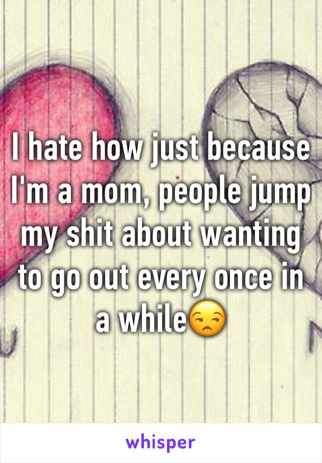I hate how just because I'm a mom, people jump my shit about wanting to go out every once in a while😒