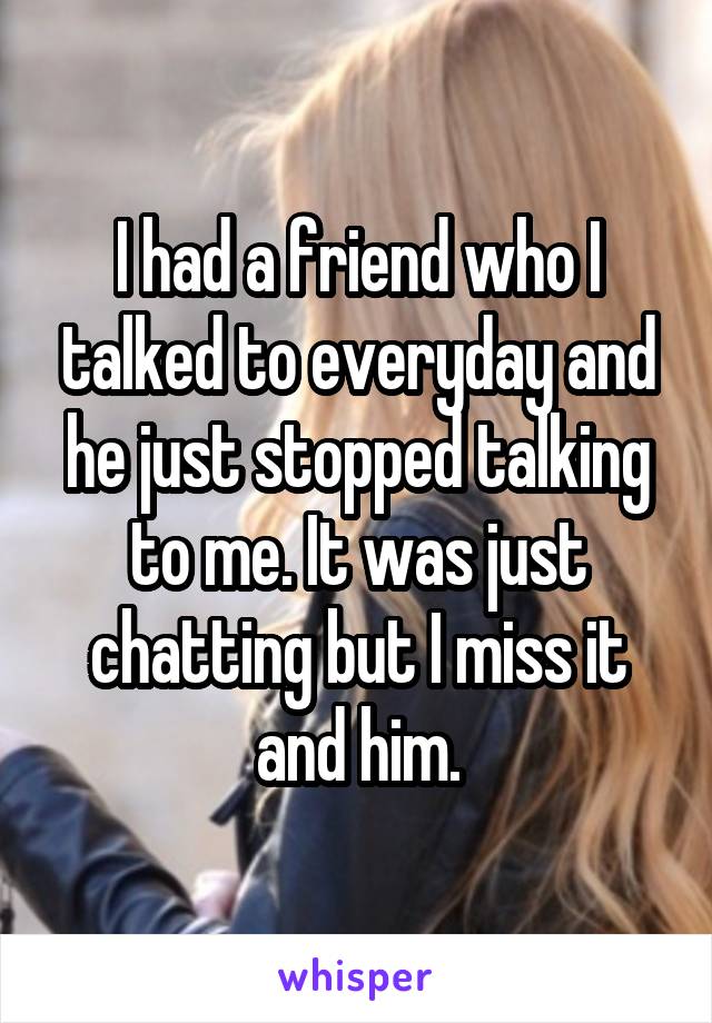 I had a friend who I talked to everyday and he just stopped talking to me. It was just chatting but I miss it and him.