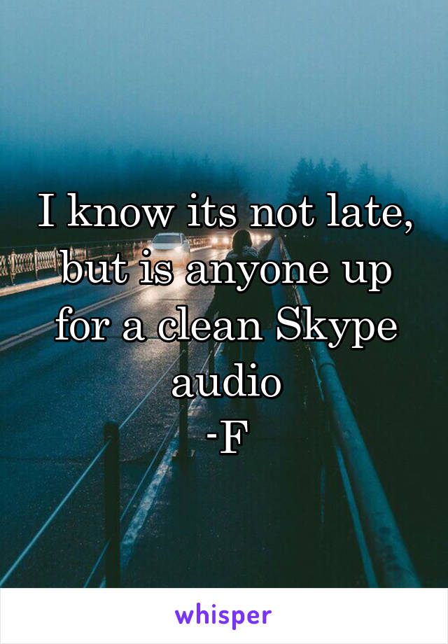 I know its not late, but is anyone up for a clean Skype audio
-F