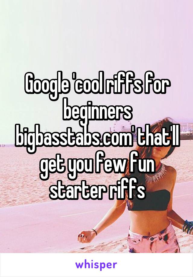 Google 'cool riffs for beginners bigbasstabs.com' that'll get you few fun starter riffs