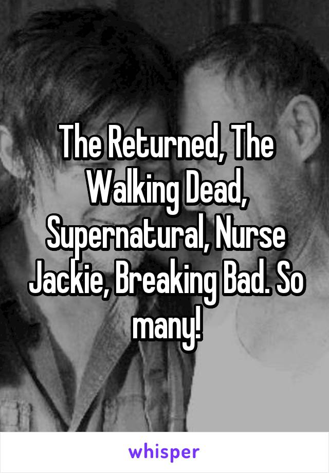 The Returned, The Walking Dead, Supernatural, Nurse Jackie, Breaking Bad. So many!