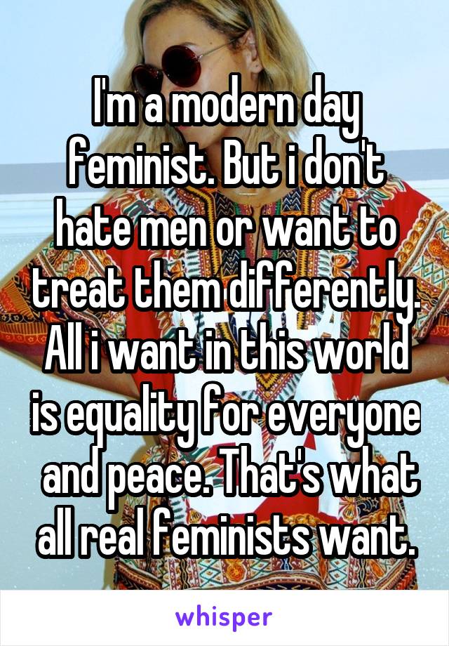 I'm a modern day feminist. But i don't hate men or want to treat them differently. All i want in this world is equality for everyone  and peace. That's what all real feminists want.