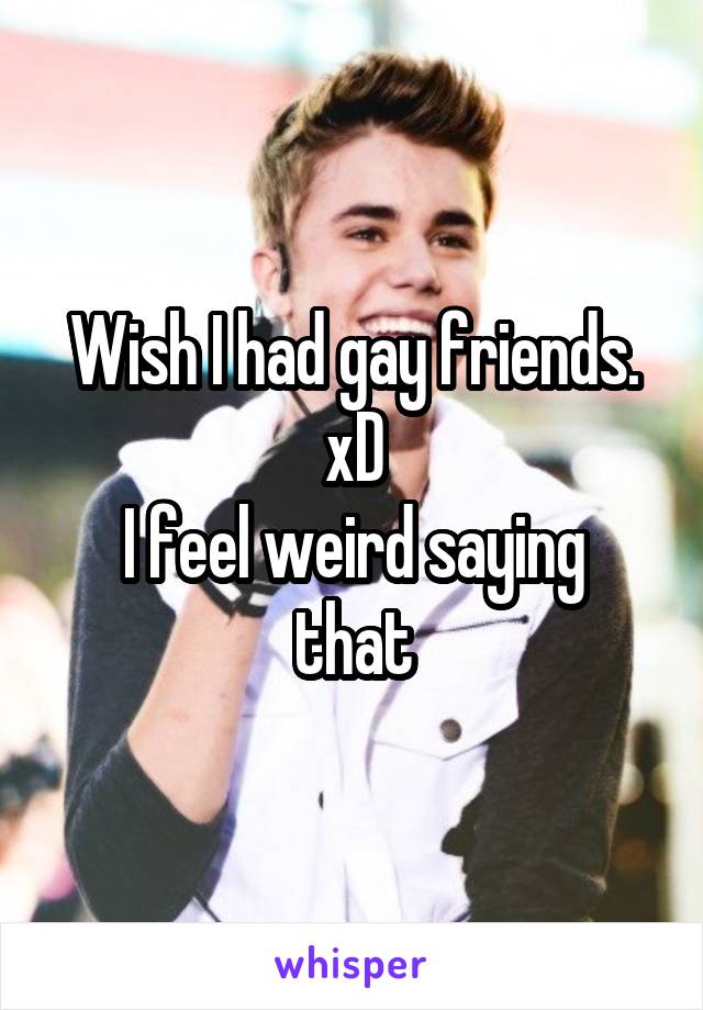 Wish I had gay friends. xD
I feel weird saying that