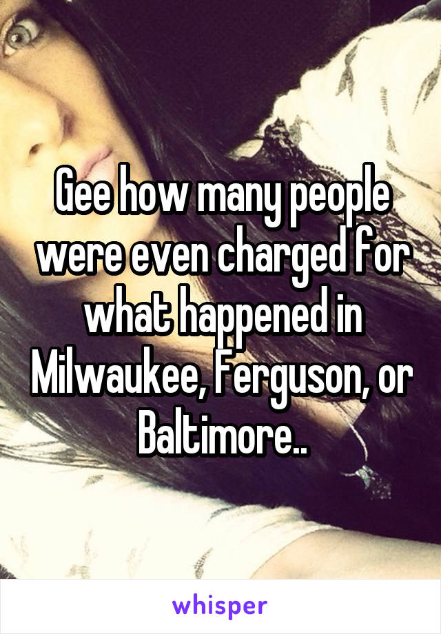 Gee how many people were even charged for what happened in Milwaukee, Ferguson, or Baltimore..