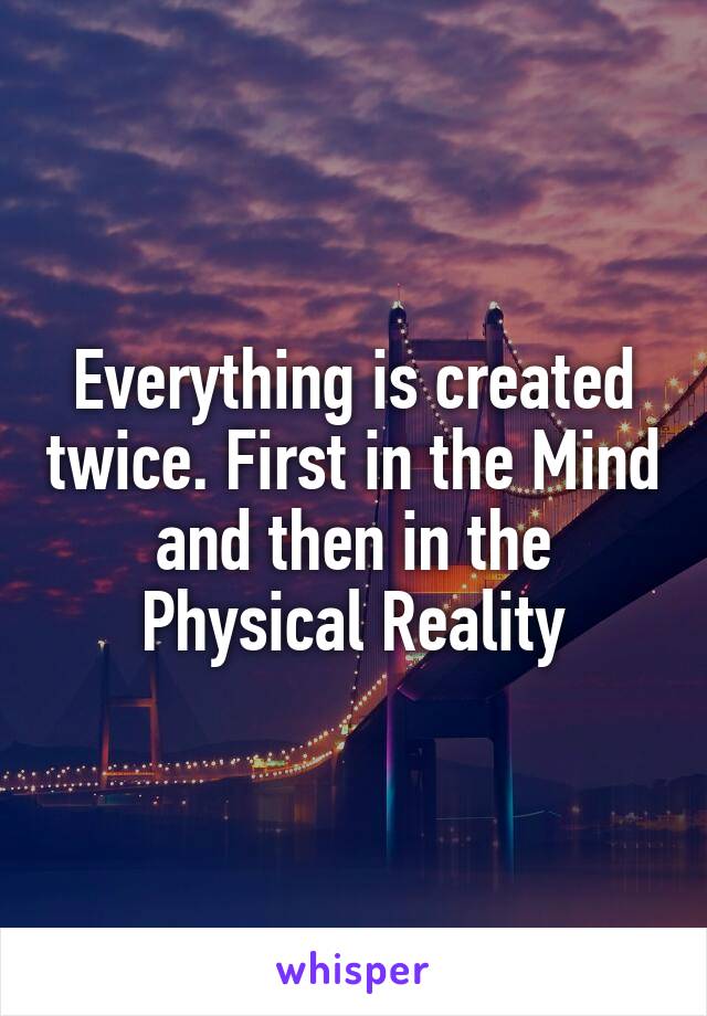 Everything is created twice. First in the Mind and then in the Physical Reality