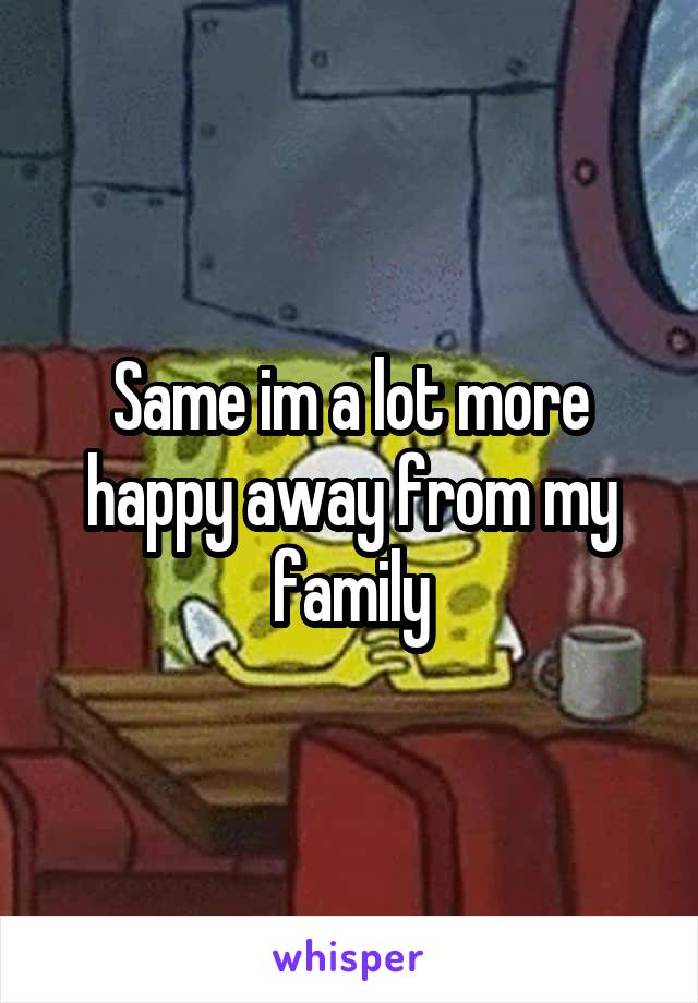 Same im a lot more happy away from my family