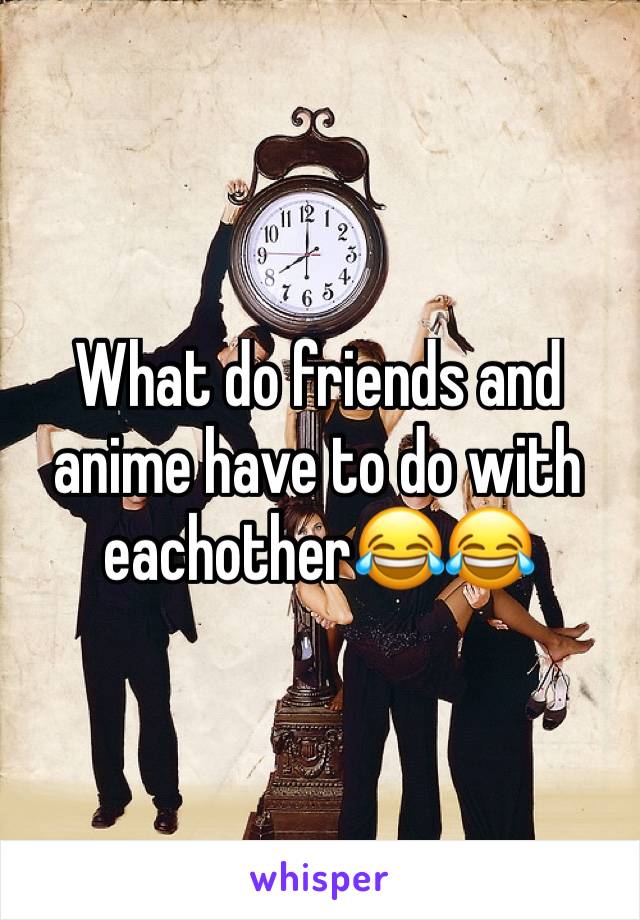 What do friends and anime have to do with eachother😂😂