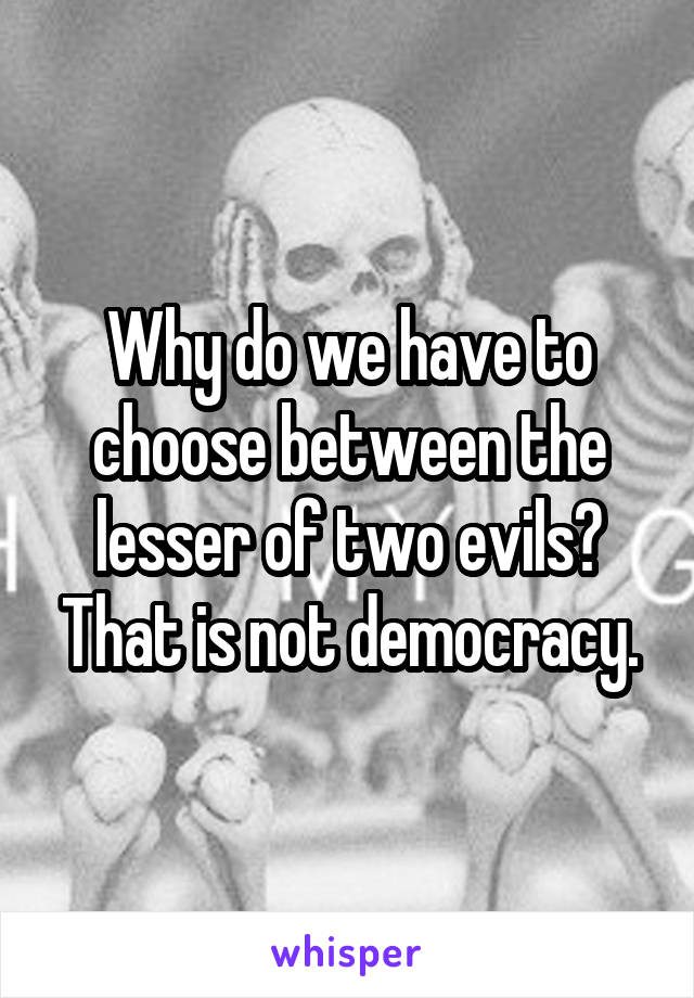 Why do we have to choose between the lesser of two evils? That is not democracy.