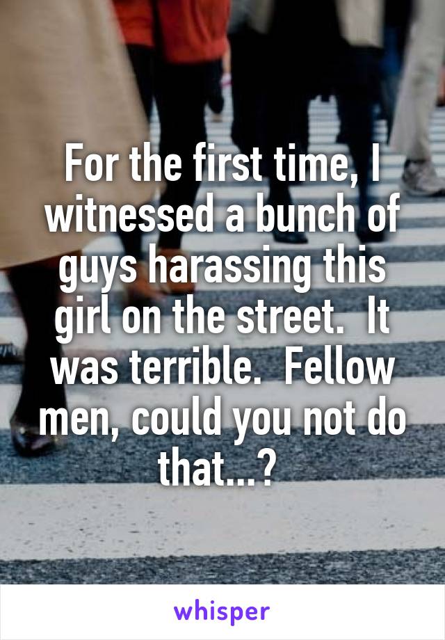For the first time, I witnessed a bunch of guys harassing this girl on the street.  It was terrible.  Fellow men, could you not do that...? 