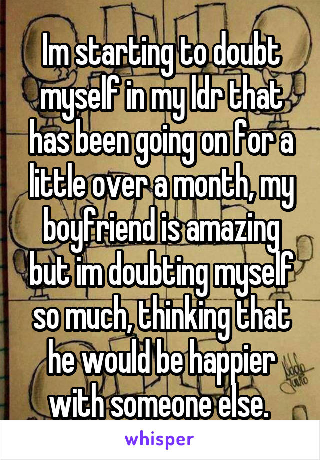 Im starting to doubt myself in my ldr that has been going on for a little over a month, my boyfriend is amazing but im doubting myself so much, thinking that he would be happier with someone else. 