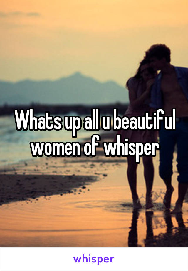 Whats up all u beautiful women of whisper