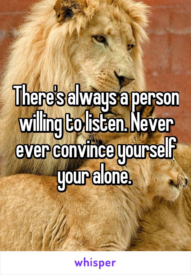 There's always a person willing to listen. Never ever convince yourself your alone. 