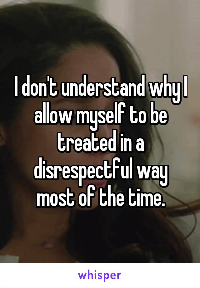 I don't understand why I allow myself to be treated in a disrespectful way most of the time.