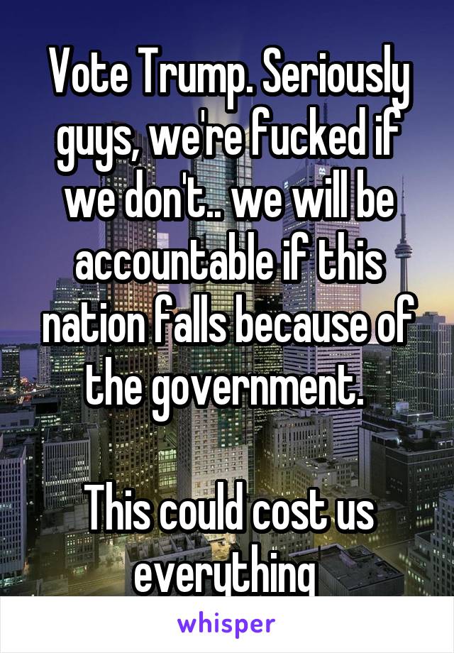 Vote Trump. Seriously guys, we're fucked if we don't.. we will be accountable if this nation falls because of the government. 

This could cost us everything 