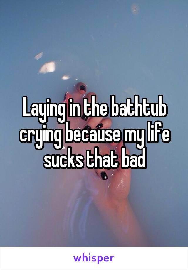 Laying in the bathtub crying because my life sucks that bad
