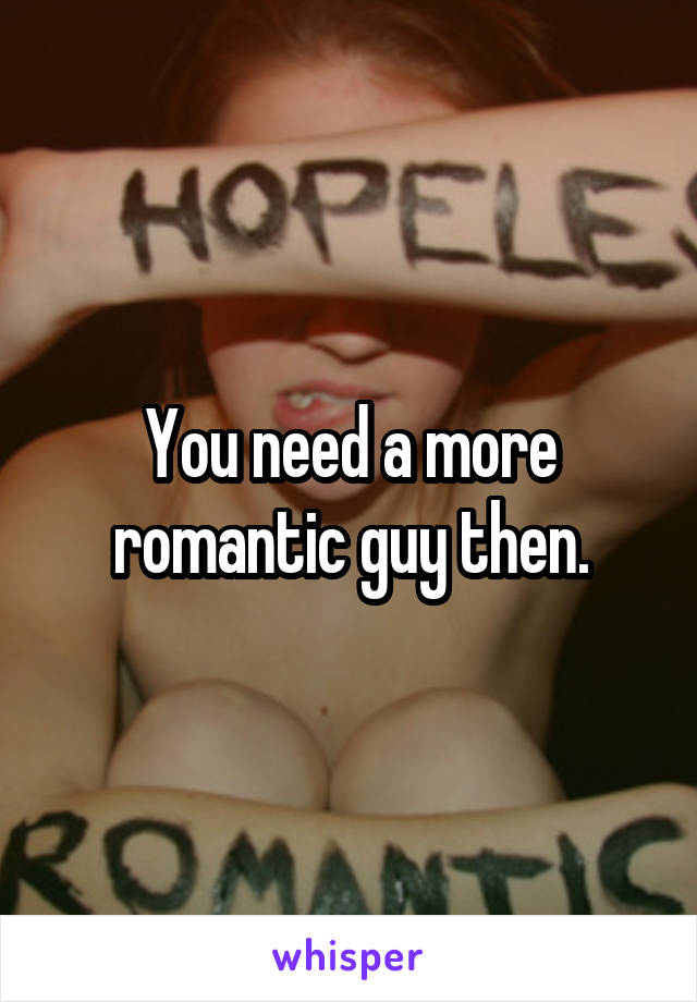 You need a more romantic guy then.