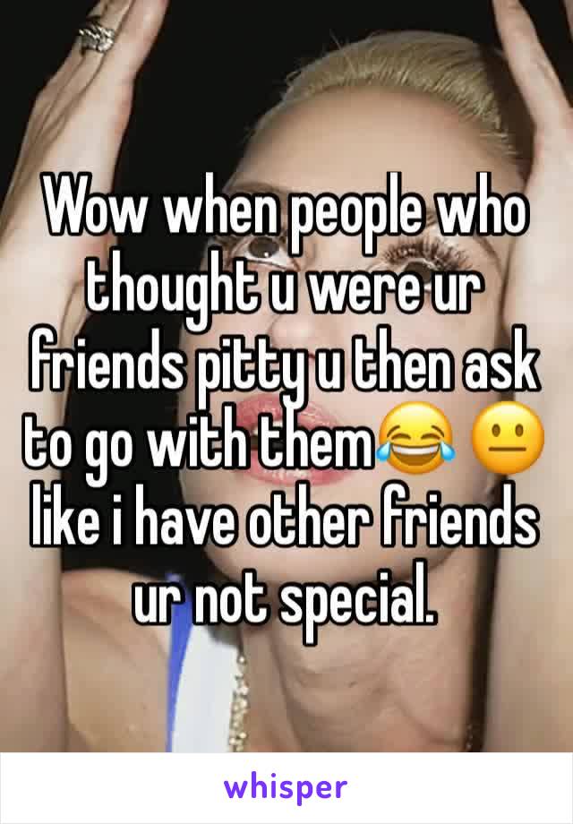 Wow when people who thought u were ur friends pitty u then ask to go with them😂 😐 like i have other friends ur not special.