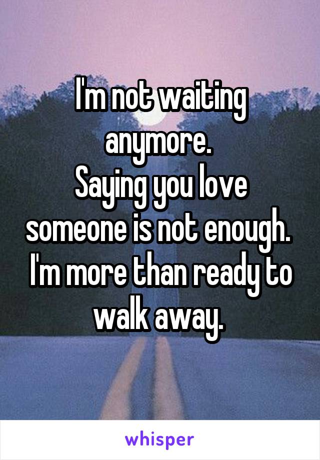 I'm not waiting anymore. 
Saying you love someone is not enough. 
I'm more than ready to walk away. 

