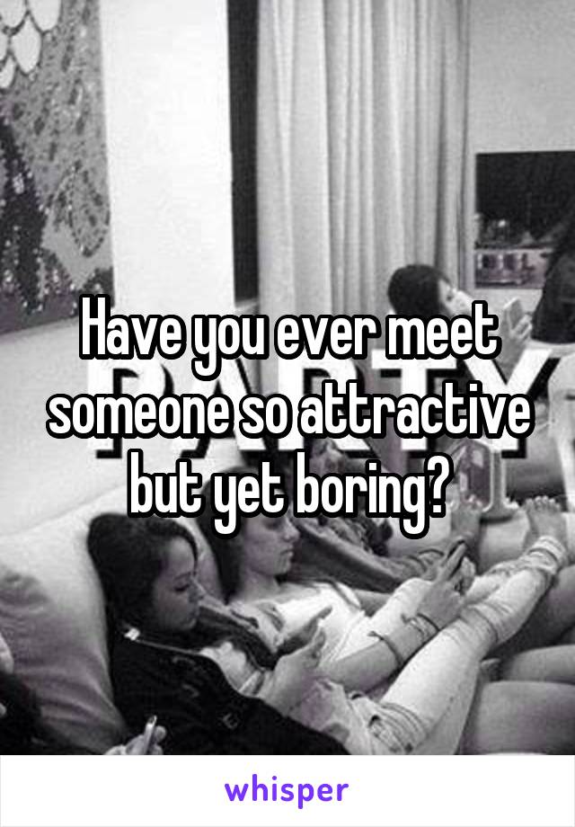 Have you ever meet someone so attractive but yet boring?