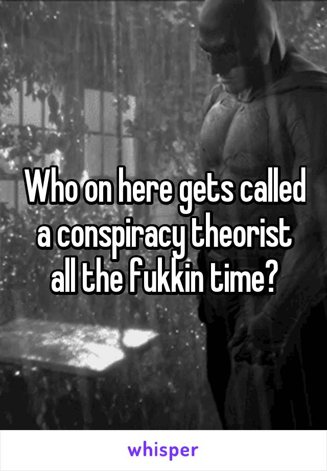 Who on here gets called a conspiracy theorist all the fukkin time?