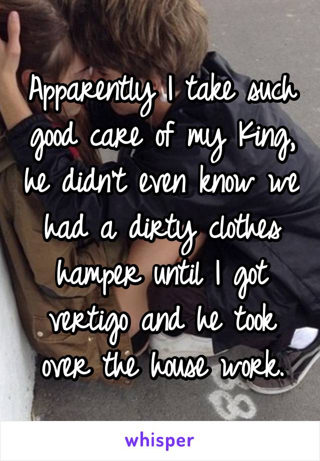 Apparently I take such good care of my King, he didn't even know we had a dirty clothes hamper until I got vertigo and he took over the house work.
