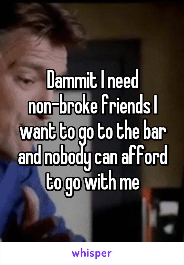Dammit I need non-broke friends I want to go to the bar and nobody can afford to go with me