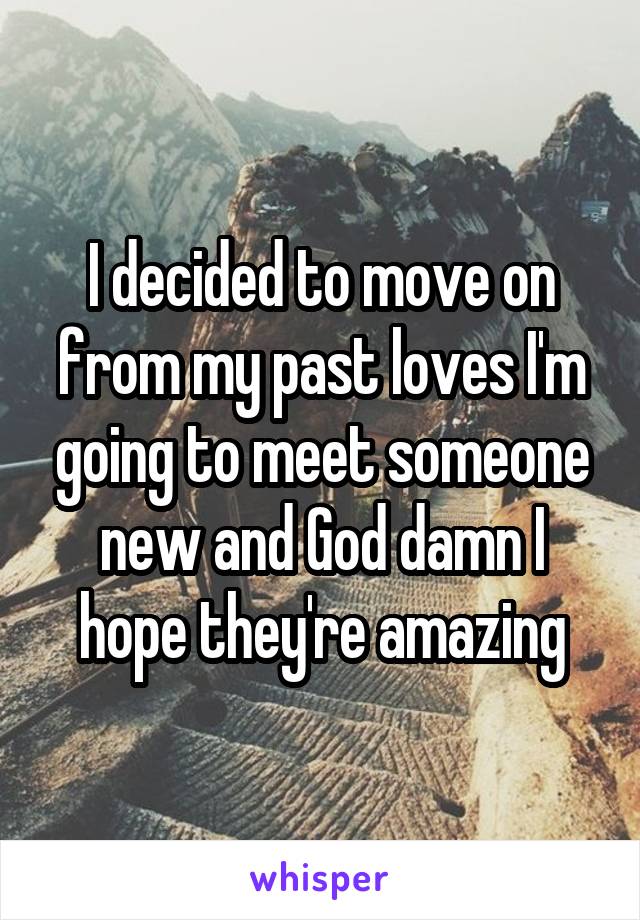 I decided to move on from my past loves I'm going to meet someone new and God damn I hope they're amazing