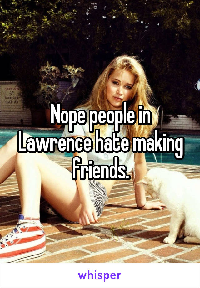 Nope people in Lawrence hate making friends.