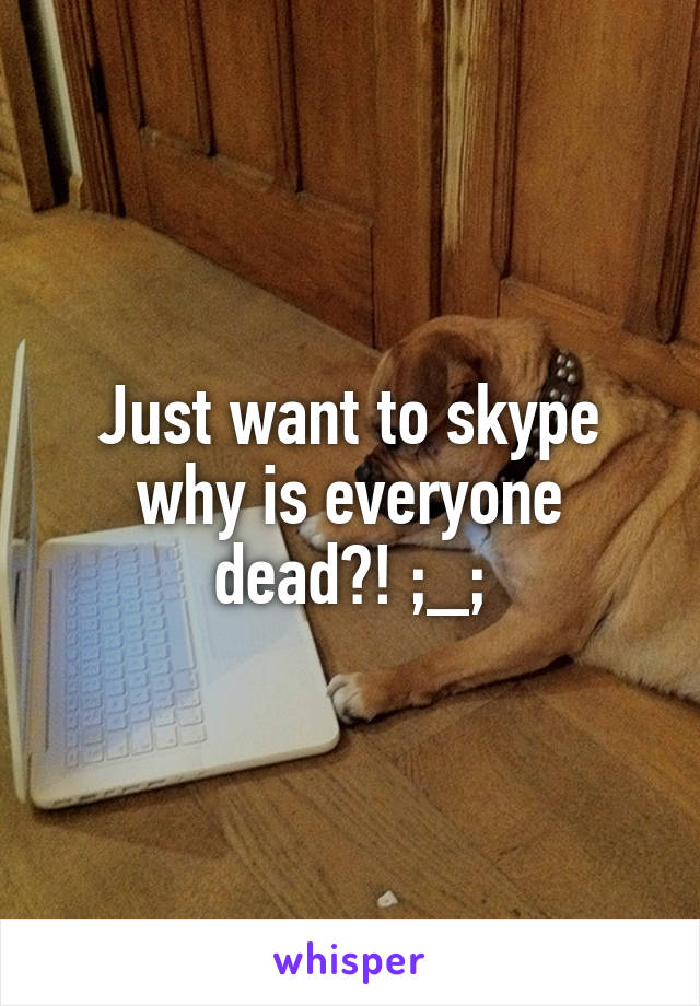 Just want to skype why is everyone dead?! ;_;
