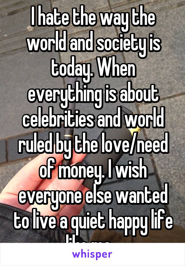 I hate the way the world and society is today. When everything is about celebrities and world ruled by the love/need of money. I wish everyone else wanted to live a quiet happy life like me.. 