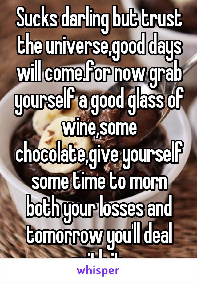 Sucks darling but trust the universe,good days will come.for now grab yourself a good glass of wine,some chocolate,give yourself some time to morn both your losses and tomorrow you'll deal with it.