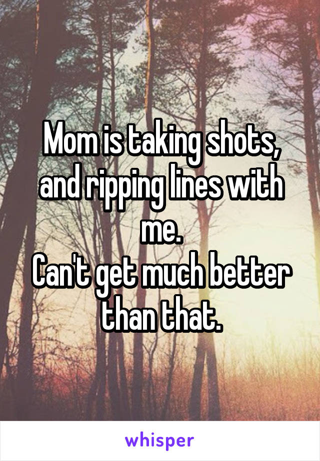 Mom is taking shots, and ripping lines with me.
Can't get much better than that.