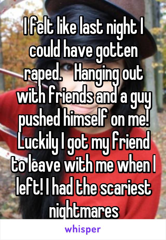I felt like last night I could have gotten raped.    Hanging out with friends and a guy pushed himself on me! Luckily I got my friend to leave with me when I left! I had the scariest nightmares
