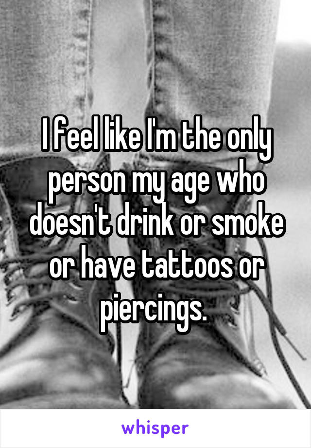 I feel like I'm the only person my age who doesn't drink or smoke or have tattoos or piercings. 
