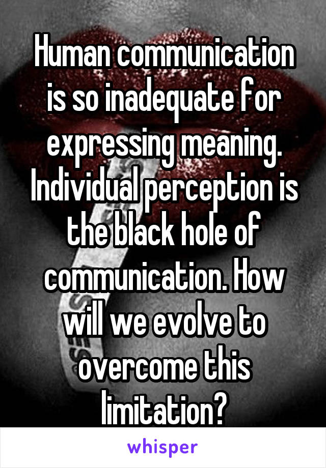 Human communication is so inadequate for expressing meaning. Individual perception is the black hole of communication. How will we evolve to overcome this limitation?