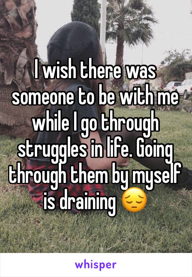 I wish there was someone to be with me while I go through struggles in life. Going through them by myself is draining 😔