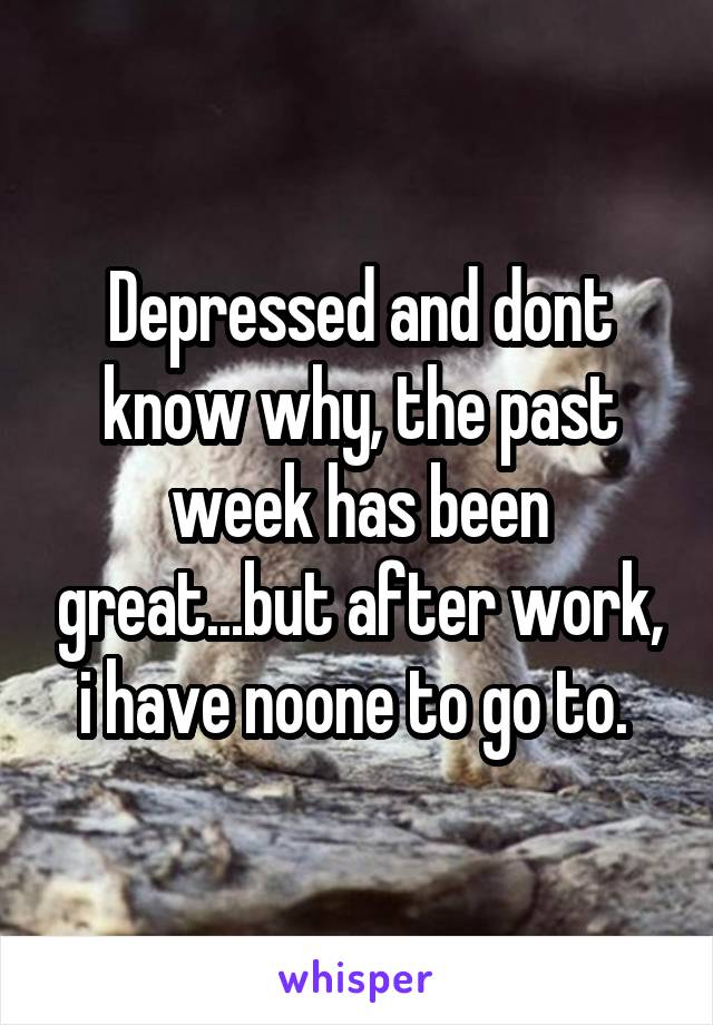 Depressed and dont know why, the past week has been great...but after work, i have noone to go to. 