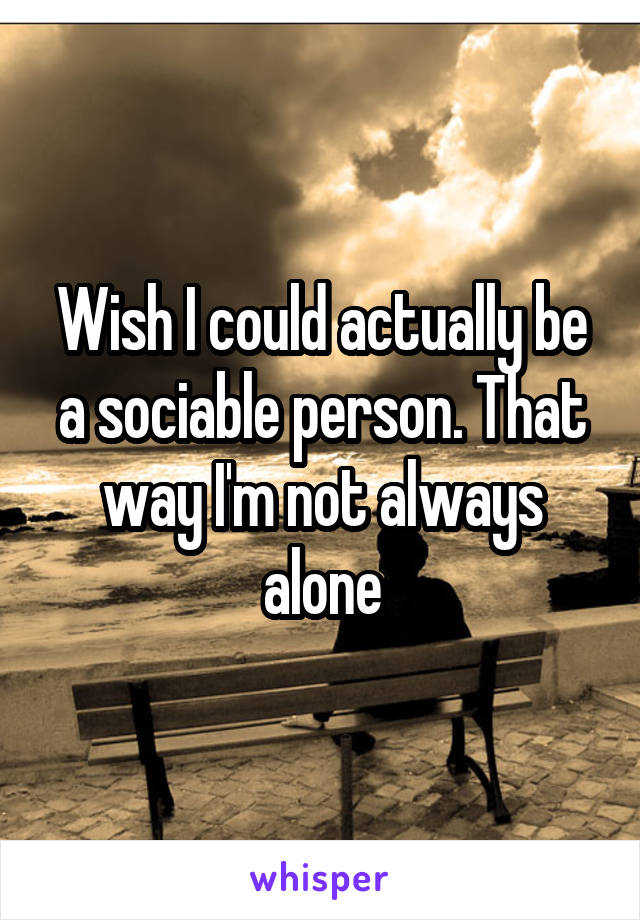 Wish I could actually be a sociable person. That way I'm not always alone