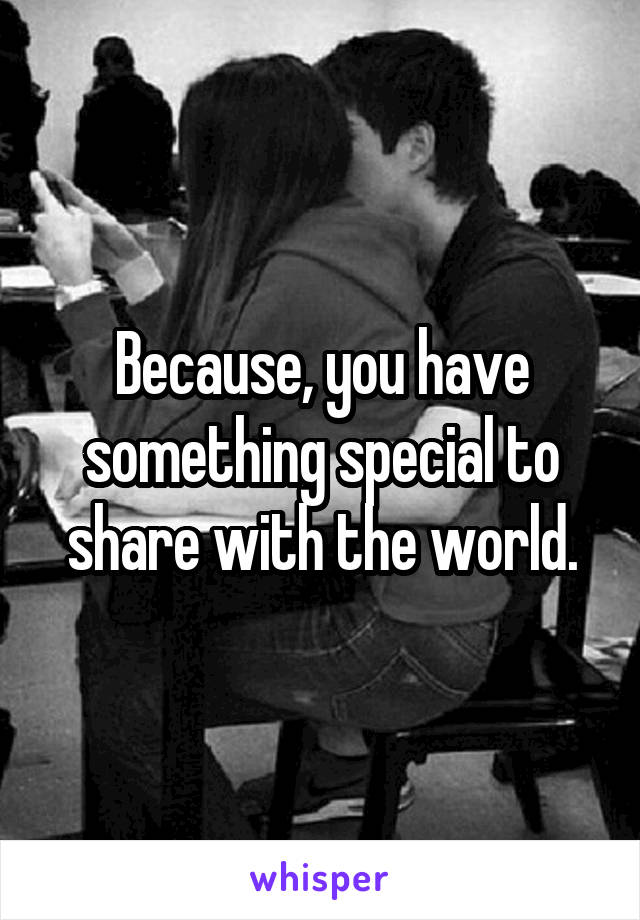 Because, you have something special to share with the world.