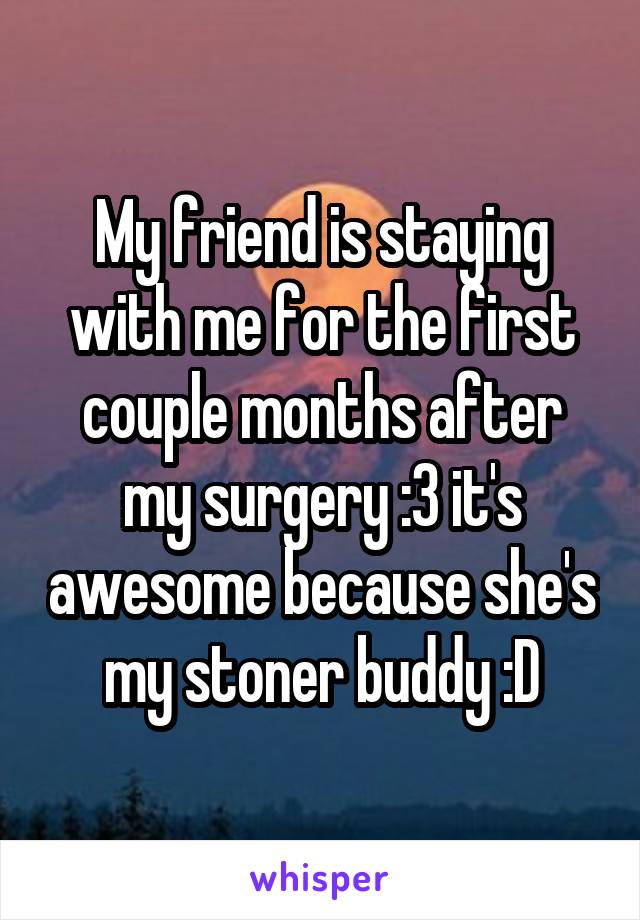 My friend is staying with me for the first couple months after my surgery :3 it's awesome because she's my stoner buddy :D
