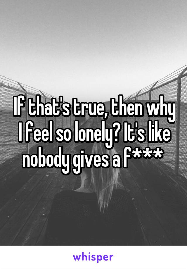 If that's true, then why I feel so lonely? It's like nobody gives a f*** 