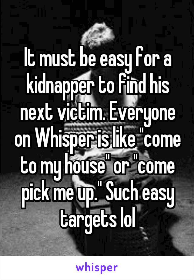 It must be easy for a kidnapper to find his next victim. Everyone on Whisper is like "come to my house" or "come pick me up." Such easy targets lol