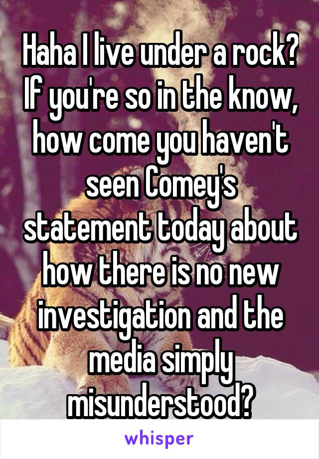 Haha I live under a rock? If you're so in the know, how come you haven't seen Comey's statement today about how there is no new investigation and the media simply misunderstood?