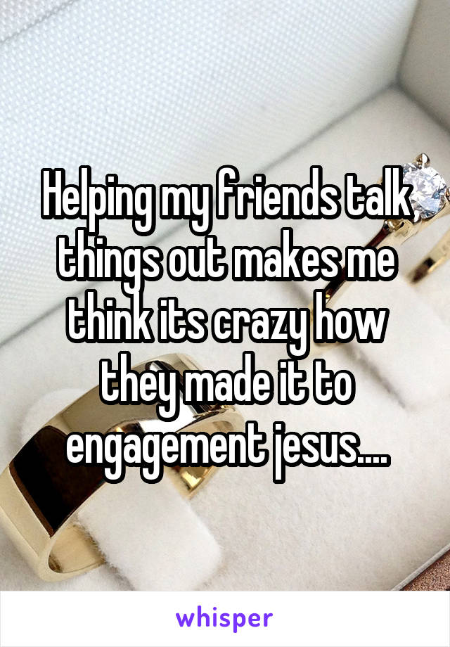 Helping my friends talk things out makes me think its crazy how they made it to engagement jesus....