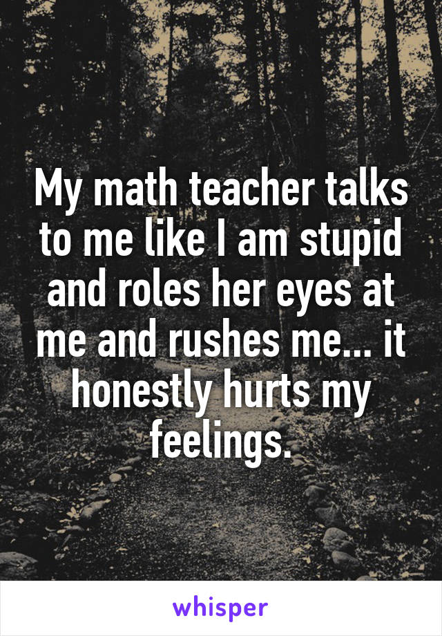 My math teacher talks to me like I am stupid and roles her eyes at me and rushes me... it honestly hurts my feelings.