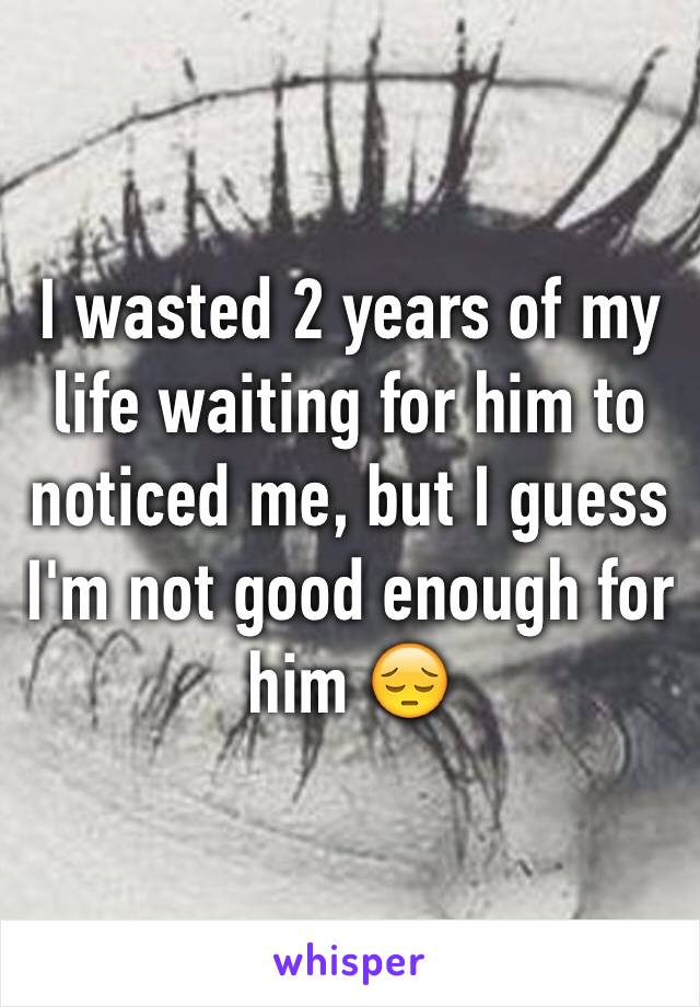 I wasted 2 years of my life waiting for him to noticed me, but I guess I'm not good enough for him 😔