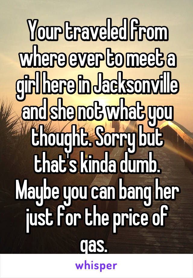 Your traveled from where ever to meet a girl here in Jacksonville and she not what you thought. Sorry but that's kinda dumb. Maybe you can bang her just for the price of gas.  